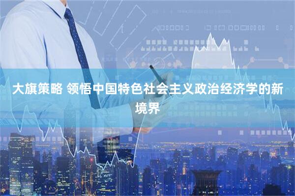 大旗策略 领悟中国特色社会主义政治经济学的新境界
