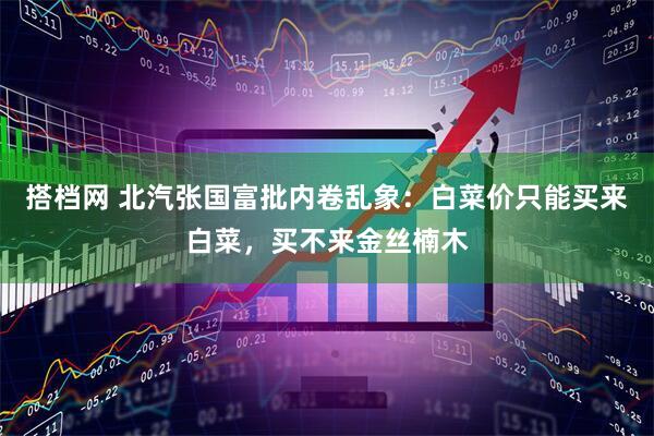 搭档网 北汽张国富批内卷乱象：白菜价只能买来白菜，买不来金丝楠木