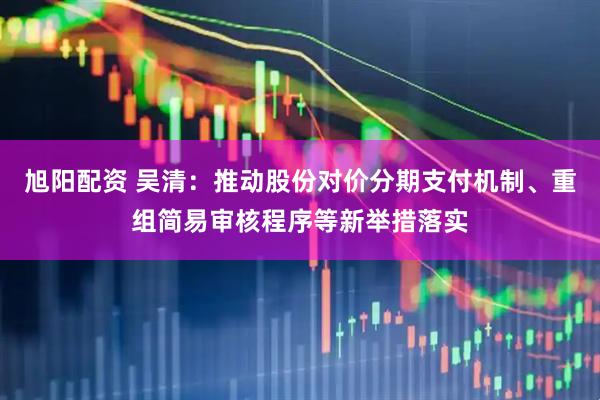 旭阳配资 吴清：推动股份对价分期支付机制、重组简易审核程序等新举措落实