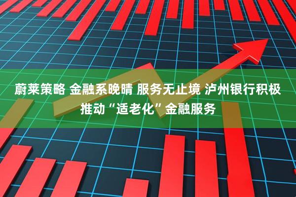 蔚莱策略 金融系晚晴 服务无止境 泸州银行积极推动“适老化”金融服务