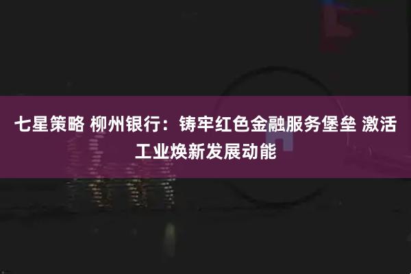 七星策略 柳州银行：铸牢红色金融服务堡垒 激活工业焕新发展动能
