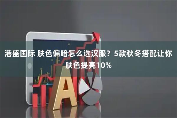 港盛国际 肤色偏暗怎么选汉服？5款秋冬搭配让你肤色提亮10%