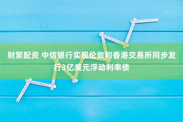 财聚配资 中信银行实现伦敦和香港交易所同步发行3亿美元浮动利率债