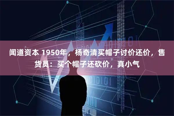 闻道资本 1950年，杨奇清买帽子讨价还价，售货员：买个帽子还砍价，真小气