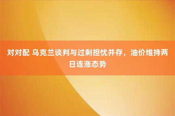对对配 乌克兰谈判与过剩担忧并存，油价维持两日连涨态势
