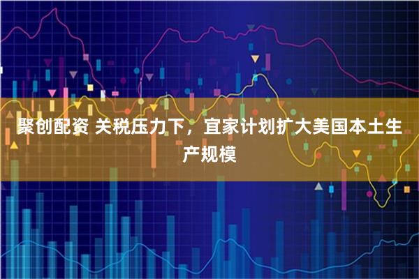 聚创配资 关税压力下，宜家计划扩大美国本土生产规模