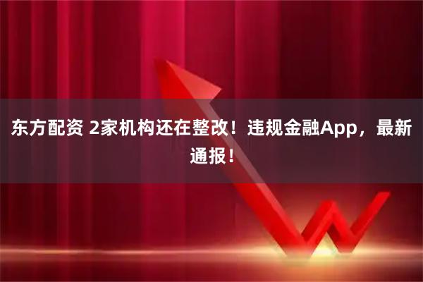 东方配资 2家机构还在整改！违规金融App，最新通报！