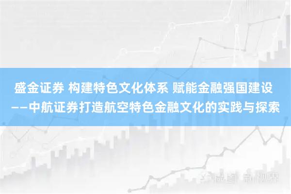 盛金证券 构建特色文化体系 赋能金融强国建设 ——中航证券打造航空特色金融文化的实践与探索