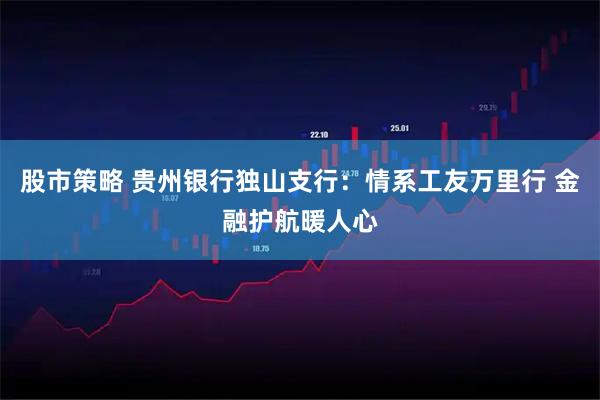 股市策略 贵州银行独山支行：情系工友万里行 金融护航暖人心