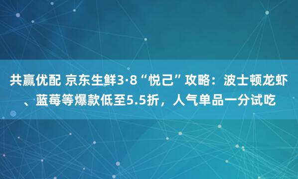 共赢优配 京东生鲜3·8“悦己”攻略：波士顿龙虾、蓝莓等爆款低至5.5折，人气单品一分试吃