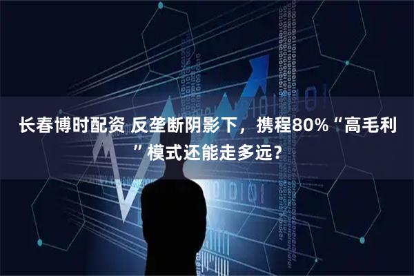 长春博时配资 反垄断阴影下，携程80%“高毛利”模式还能走多远？