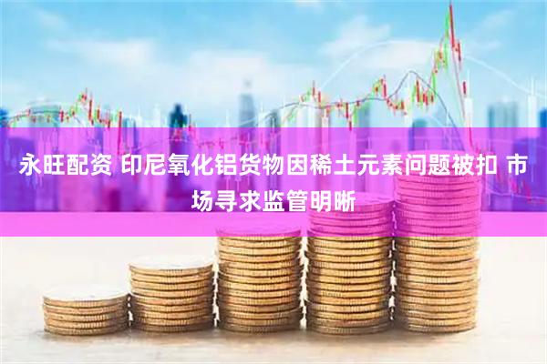 永旺配资 印尼氧化铝货物因稀土元素问题被扣 市场寻求监管明晰